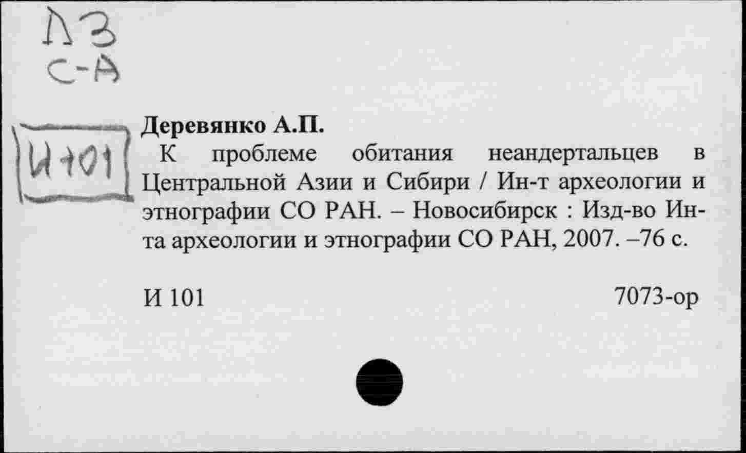 ﻿лз
U-W1
Деревянко А.П.
К проблеме обитания неандертальцев в Центральной Азии и Сибири / Ин-т археологии и этнографии СО РАН. - Новосибирск : Изд-во Инта археологии и этнографии СО РАН, 2007. -76 с.
И 101
7073-ор